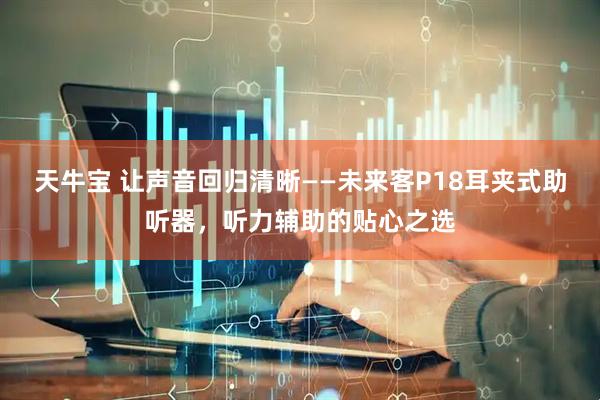 天牛宝 让声音回归清晰——未来客P18耳夹式助听器，听力辅助的贴心之选