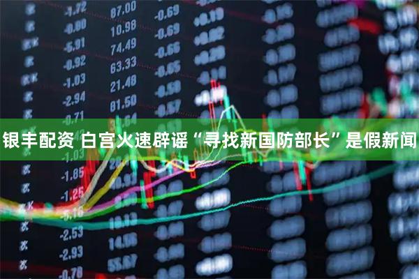 银丰配资 白宫火速辟谣“寻找新国防部长”是假新闻