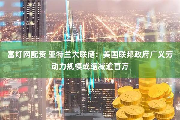 富灯网配资 亚特兰大联储：美国联邦政府广义劳动力规模或缩减逾百万