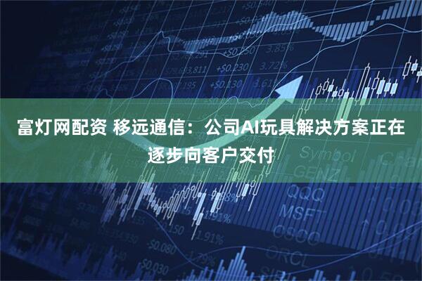 富灯网配资 移远通信：公司AI玩具解决方案正在逐步向客户交付