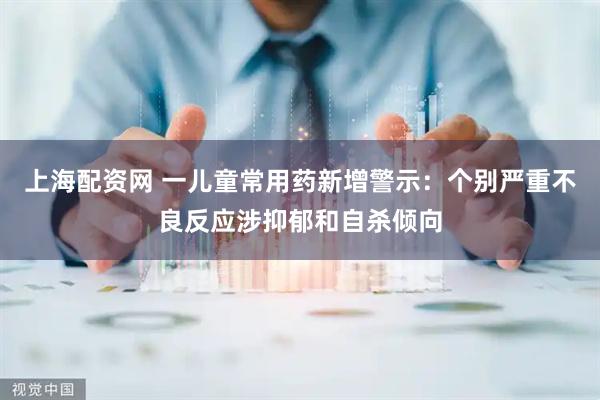 上海配资网 一儿童常用药新增警示：个别严重不良反应涉抑郁和自杀倾向