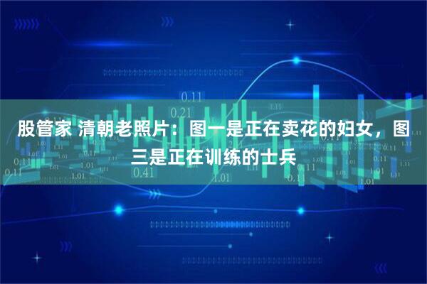 股管家 清朝老照片：图一是正在卖花的妇女，图三是正在训练的士兵