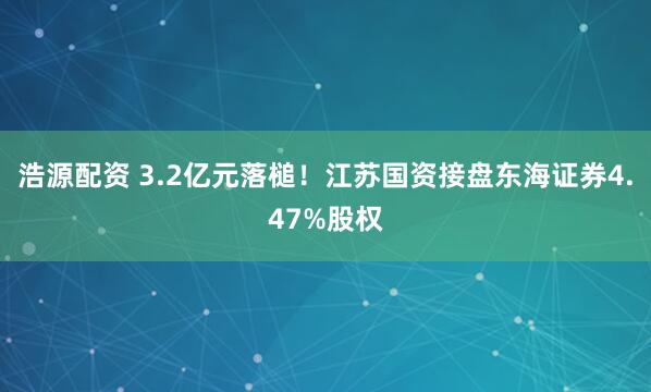 浩源配资 3.2亿元落槌!江苏国资接盘东海证券4.47%股权