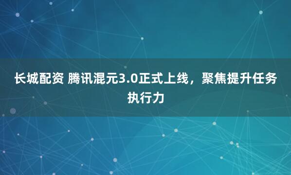 长城配资 腾讯混元3.0正式上线,聚焦提升任务执行力