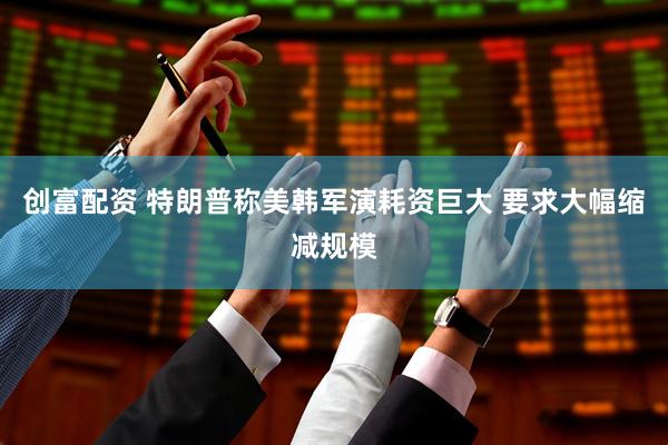 创富配资 特朗普称美韩军演耗资巨大 要求大幅缩减规模