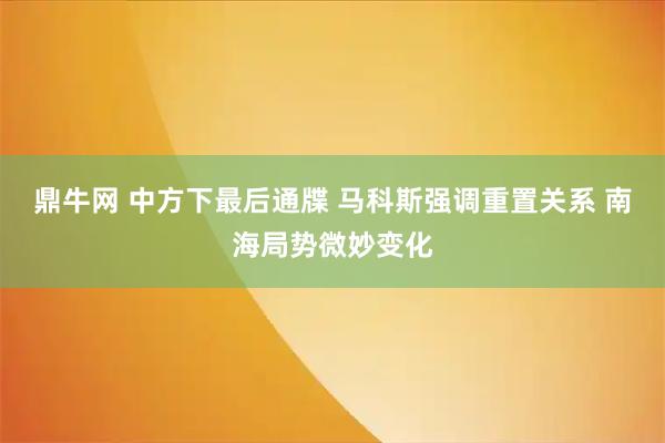 鼎牛网 中方下最后通牒 马科斯强调重置关系 南海局势微妙变化