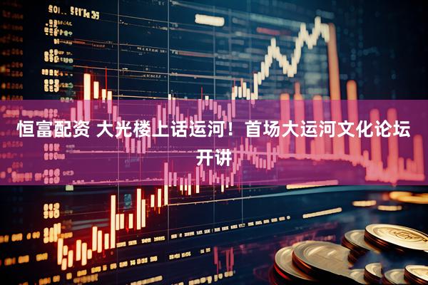 恒富配资 大光楼上话运河！首场大运河文化论坛开讲
