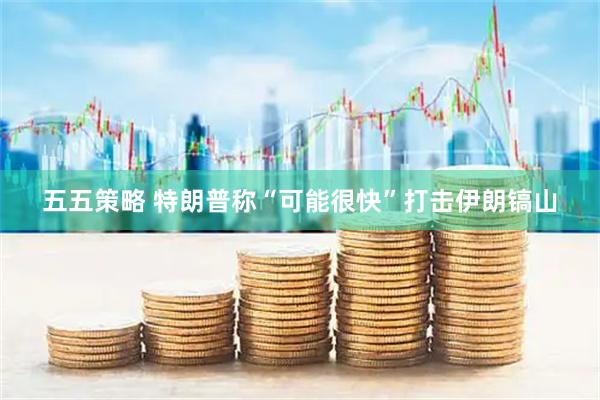 五五策略 特朗普称“可能很快”打击伊朗镐山